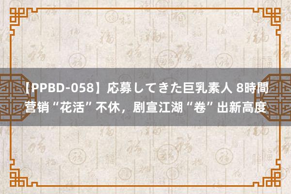 【PPBD-058】応募してきた巨乳素人 8時間 营销“花活”不休，剧宣江湖“卷”出新高度