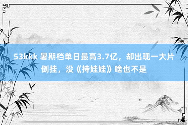 53kkk 暑期档单日最高3.7亿，却出现一大片倒挂，没《持娃娃》啥也不是