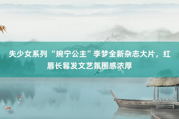 失少女系列 “婉宁公主”李梦全新杂志大片,红唇长鬈发文艺氛围感浓厚