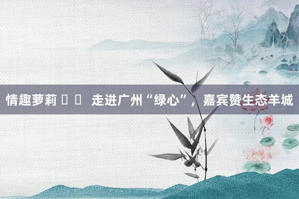 情趣萝莉 		 走进广州“绿心”，嘉宾赞生态羊城