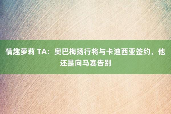 情趣萝莉 TA：奥巴梅扬行将与卡迪西亚签约，他还是向马赛告别