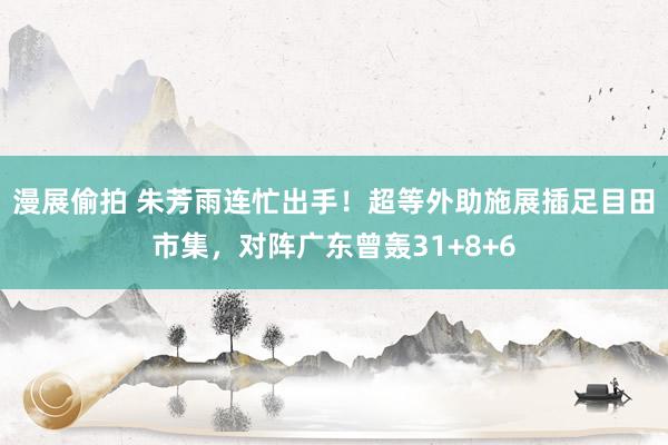 漫展偷拍 朱芳雨连忙出手！超等外助施展插足目田市集，对阵广东曾轰31+8+6