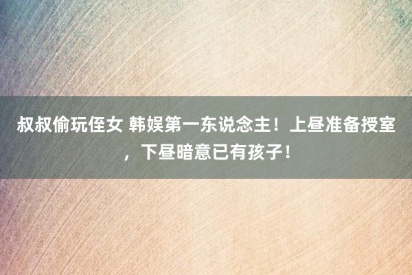 叔叔偷玩侄女 韩娱第一东说念主！上昼准备授室，下昼暗意已有孩子！