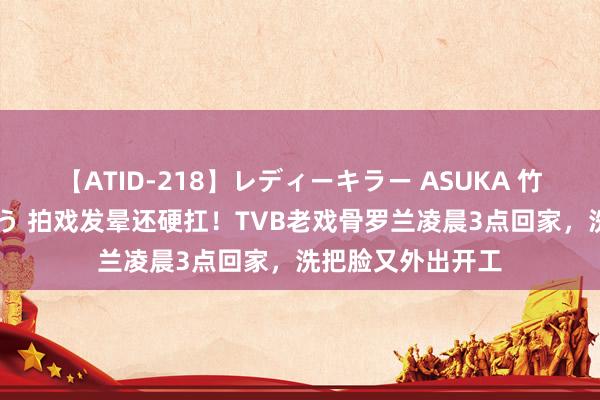 【ATID-218】レディーキラー ASUKA 竹内紗里奈 麻生ゆう 拍戏发晕还硬扛！TVB老戏骨罗兰凌晨3点回家，洗把脸又外出开工