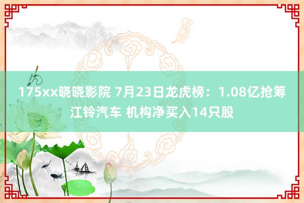 175xx晓晓影院 7月23日龙虎榜:1.08亿抢筹江铃汽车 机构净买入14只股