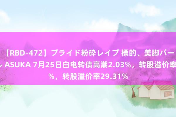 【RBD-472】プライド粉砕レイプ 標的、美脚パーツモデル ASUKA 7月25日白电转债高潮2.03%，转股溢价率29.31%