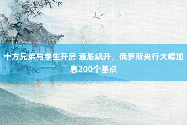 十方兄弟与学生开房 通胀飙升，俄罗斯央行大幅加息200个基点