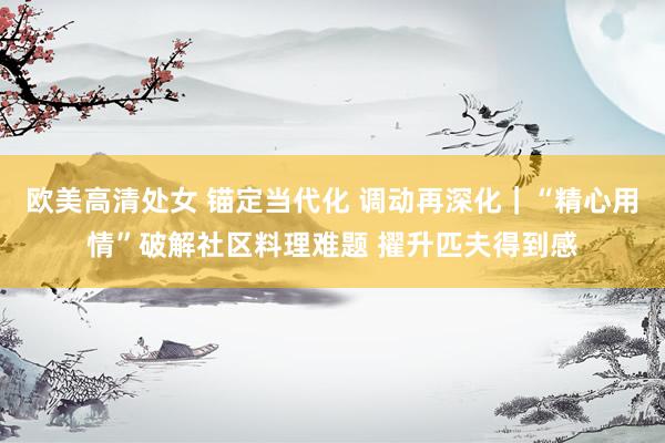 欧美高清处女 锚定当代化 调动再深化｜“精心用情”破解社区料理难题 擢升匹夫得到感