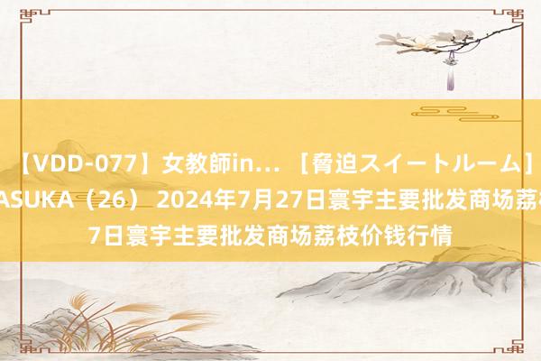 【VDD-077】女教師in… ［脅迫スイートルーム］ Teacher ASUKA（26） 2024年7月27日寰宇主要批发商场荔枝价钱行情
