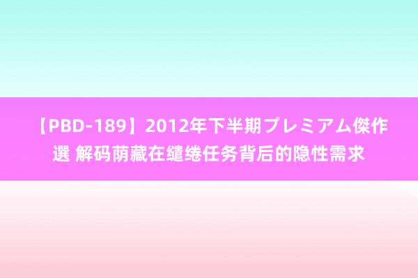【PBD-189】2012年下半期プレミアム傑作選 解码荫藏在缱绻任务背后的隐性需求