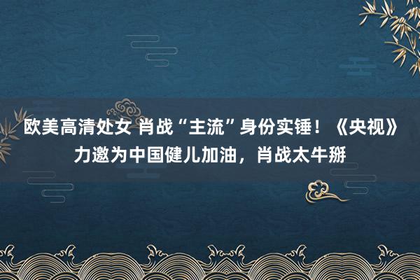 欧美高清处女 肖战“主流”身份实锤！《央视》力邀为中国健儿加油，肖战太牛掰