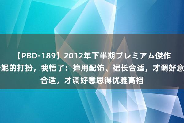 【PBD-189】2012年下半期プレミアム傑作選 看了40+安妮的打扮,我悟了:擅用配饰、裙长合适,才调好意思得优雅高档