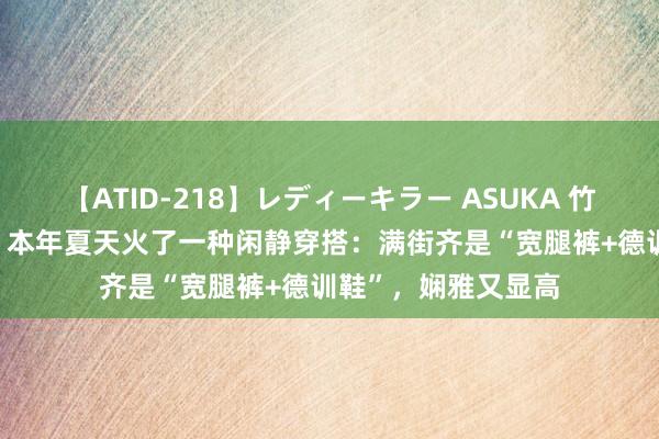 【ATID-218】レディーキラー ASUKA 竹内紗里奈 麻生ゆう 本年夏天火了一种闲静穿搭:满街齐是“宽腿裤+德训鞋”,娴雅又显高
