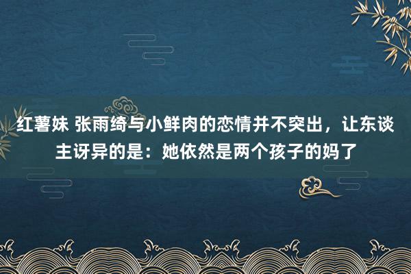 红薯妹 张雨绮与小鲜肉的恋情并不突出，让东谈主讶异的是：她依然是两个孩子的妈了