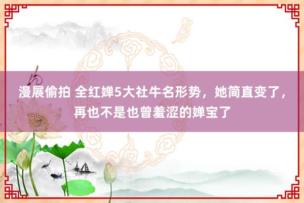 漫展偷拍 全红婵5大社牛名形势，她简直变了，再也不是也曾羞涩的婵宝了