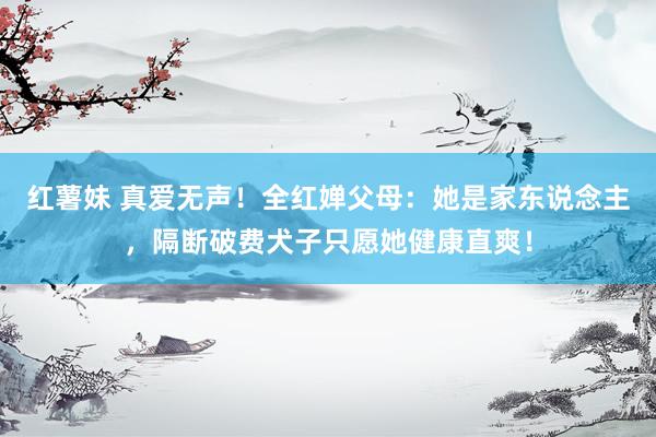 红薯妹 真爱无声！全红婵父母：她是家东说念主，隔断破费犬子只愿她健康直爽！