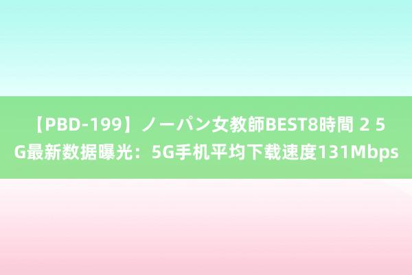 【PBD-199】ノーパン女教師BEST8時間 2 5G最新数据曝光：5G手机平均下载速度131Mbps