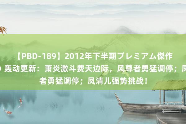 【PBD-189】2012年下半期プレミアム傑作選 《斗破天穹》轰动更新：萧炎激斗费天边际，风尊者勇猛调停；凤清儿强势挑战！