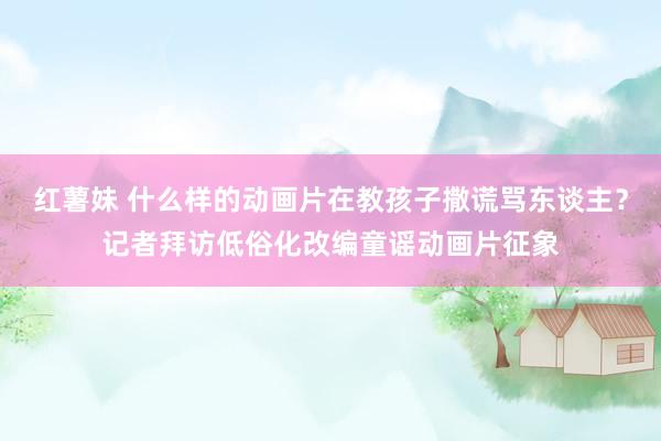 红薯妹 什么样的动画片在教孩子撒谎骂东谈主？记者拜访低俗化改编童谣动画片征象