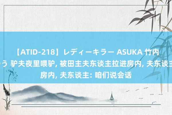 【ATID-218】レディーキラー ASUKA 竹内紗里奈 麻生ゆう 驴夫夜里喂驴， 被田主夫东谈主拉进房内， 夫东谈主: 咱们说会话