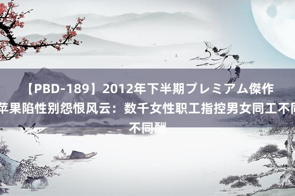 【PBD-189】2012年下半期プレミアム傑作選 苹果陷性别怨恨风云：数千女性职工指控男女同工不同酬