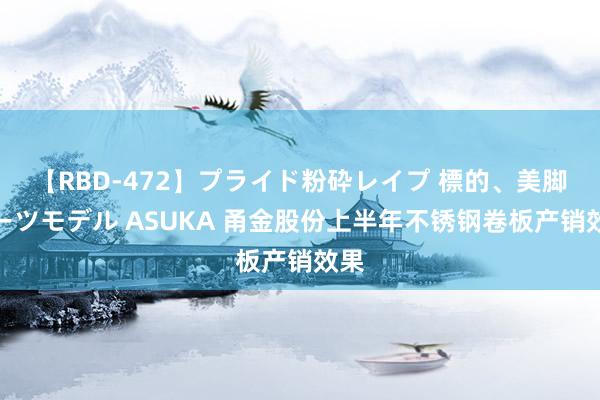 【RBD-472】プライド粉砕レイプ 標的、美脚パーツモデル ASUKA 甬金股份上半年不锈钢卷板产销效果