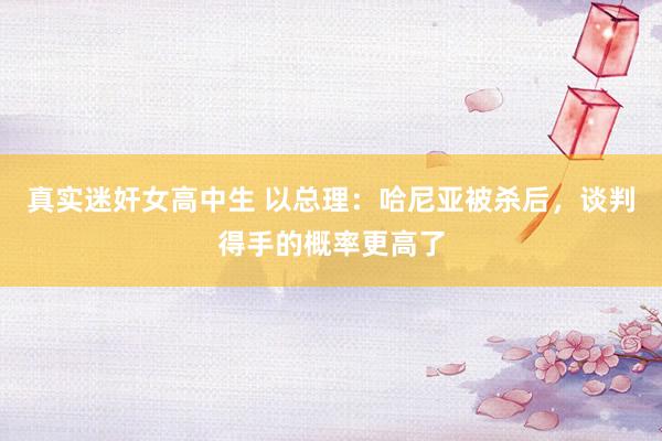 真实迷奸女高中生 以总理：哈尼亚被杀后，谈判得手的概率更高了