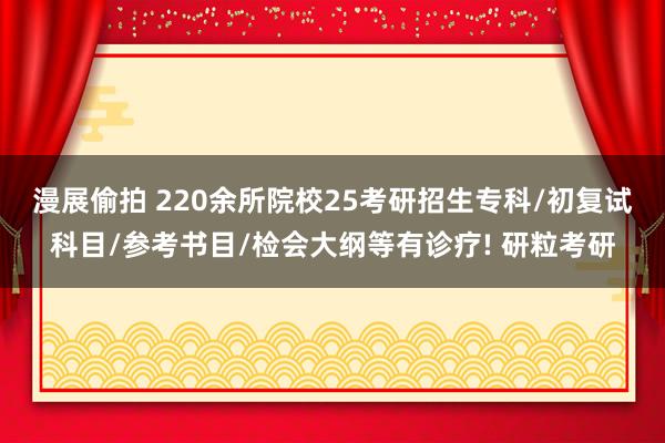 漫展偷拍 220余所院校25考研招生专科/初复试科目/参考书目/检会大纲等有诊疗! 研粒考研