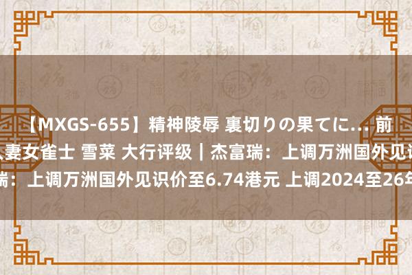 【MXGS-655】精神陵辱 裏切りの果てに… 前編 ～義兄との関係～ 人妻女雀士 雪菜 大行评级｜杰富瑞：上调万洲国外见识价至6.74港元 上调2024至26年盈测