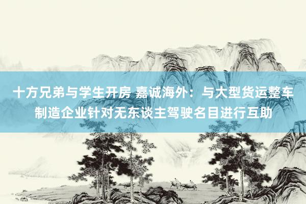 十方兄弟与学生开房 嘉诚海外：与大型货运整车制造企业针对无东谈主驾驶名目进行互助