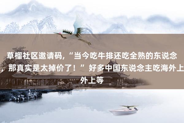草榴社区邀请码， “当今吃牛排还吃全熟的东说念主，那真实是太掉价了！” 好多中国东说念主吃海外上等