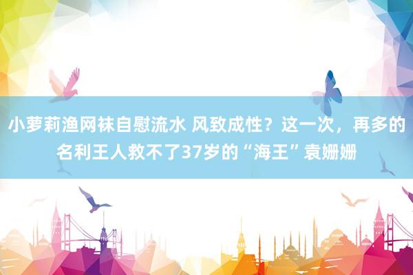 小萝莉渔网袜自慰流水 风致成性？这一次，再多的名利王人救不了37岁的“海王”袁姗姗