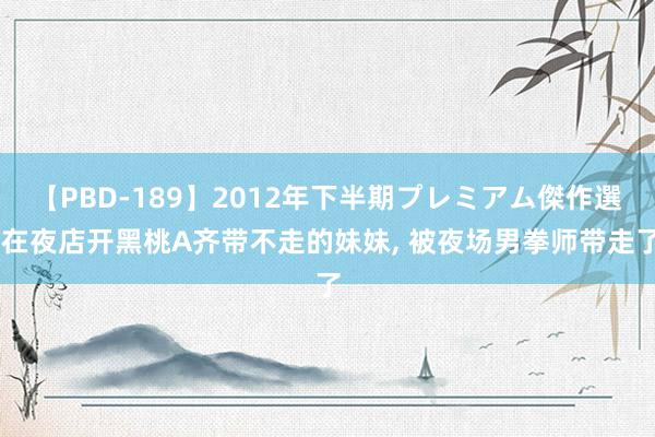 【PBD-189】2012年下半期プレミアム傑作選 在夜店开黑桃A齐带不走的妹妹， 被夜场男拳师带走了