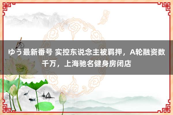 ゆう最新番号 实控东说念主被羁押，A轮融资数千万，上海驰名健身房闭店
