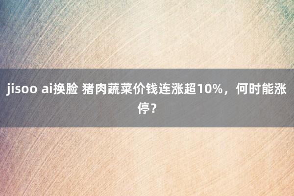 jisoo ai换脸 猪肉蔬菜价钱连涨超10%,何时能涨停?