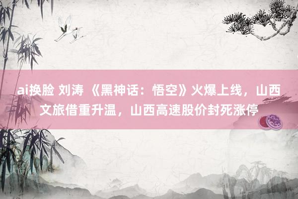ai换脸 刘涛 《黑神话：悟空》火爆上线，山西文旅借重升温，山西高速股价封死涨停