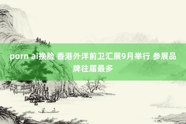 porn ai换脸 香港外洋前卫汇展9月举行 参展品牌往届最多