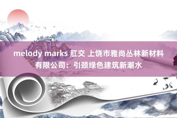 melody marks 肛交 上饶市雅尚丛林新材料有限公司：引颈绿色建筑新潮水