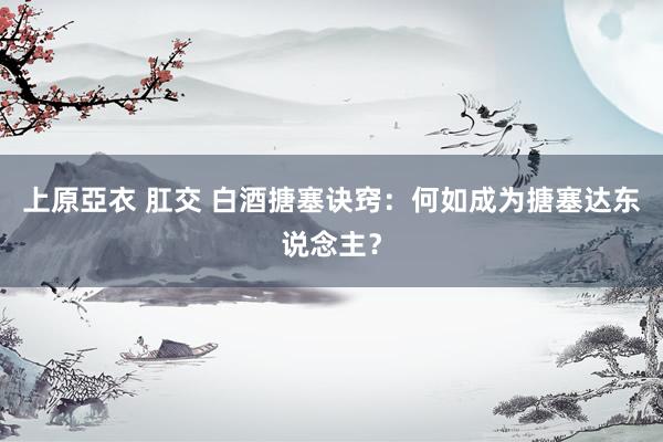 上原亞衣 肛交 白酒搪塞诀窍：何如成为搪塞达东说念主？