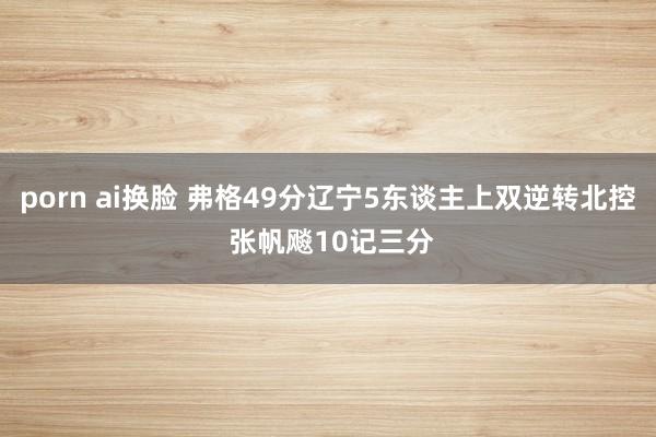 porn ai换脸 弗格49分辽宁5东谈主上双逆转北控 张帆飚10记三分