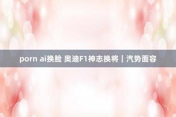 porn ai换脸 奥迪F1神志换将｜汽势面容