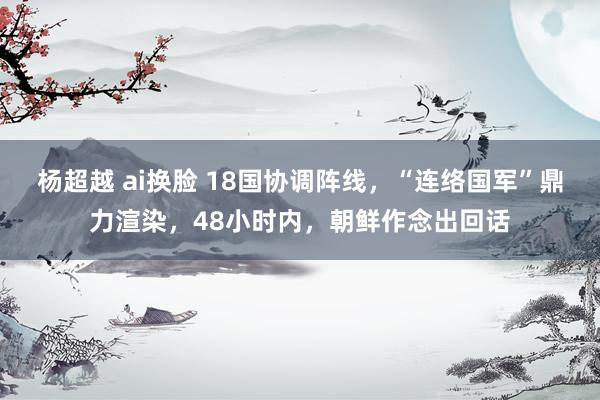 杨超越 ai换脸 18国协调阵线，“连络国军”鼎力渲染，48小时内，朝鲜作念出回话