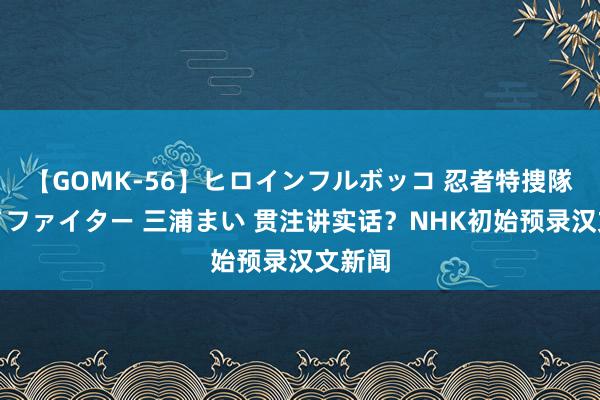【GOMK-56】ヒロインフルボッコ 忍者特捜隊バードファイター 三浦まい 贯注讲实话？NHK初始预录汉文新闻