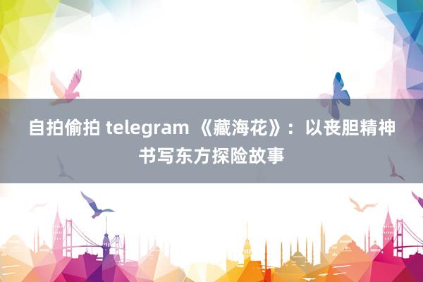 自拍偷拍 telegram 《藏海花》：以丧胆精神书写东方探险故事