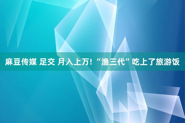 麻豆传媒 足交 月入上万! “渔三代”吃上了旅游饭