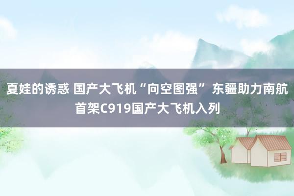夏娃的诱惑 国产大飞机“向空图强” 东疆助力南航首架C919国产大飞机入列