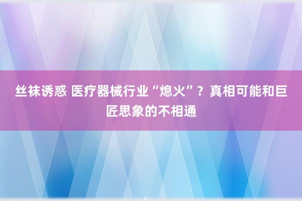 丝袜诱惑 医疗器械行业“熄火”？真相可能和巨匠思象的不相通