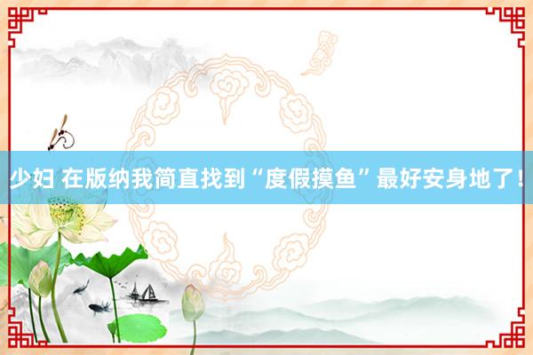 少妇 在版纳我简直找到“度假摸鱼”最好安身地了!