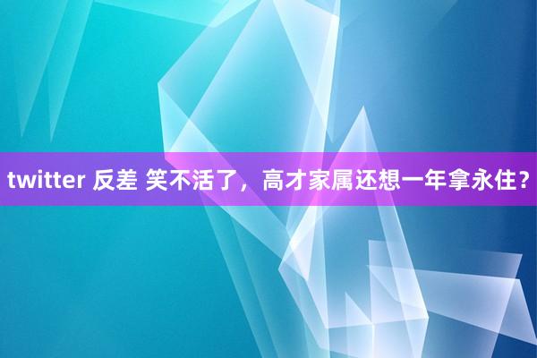 twitter 反差 笑不活了,高才家属还想一年拿永住?