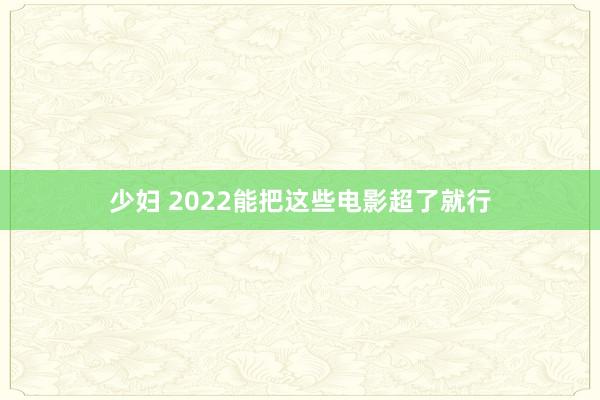 少妇 2022能把这些电影超了就行
